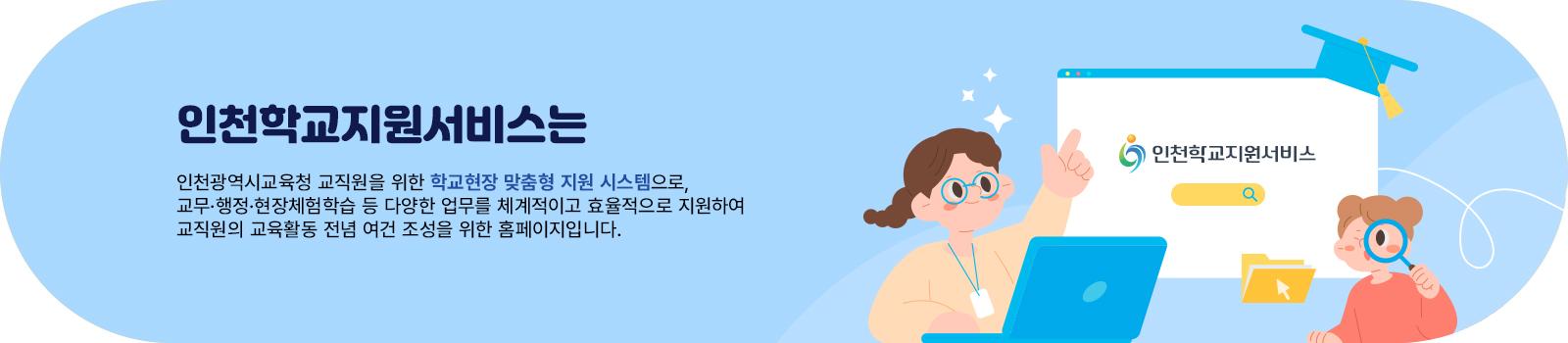 인천학교지원서비스는 인천광역시교육청 교직원을 위한 학교현장 맞춤형 지원 시스템으로,
교무·행정·현장체험학습 등 다양한 업무를 체계적이고 효율적으로 지원하여 교직원의 교육활동 전념 여건 조성을 위한 홈페이지입니다.